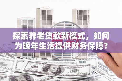 霍山探索养老贷款新模式，如何为晚年生活提供财务保障？