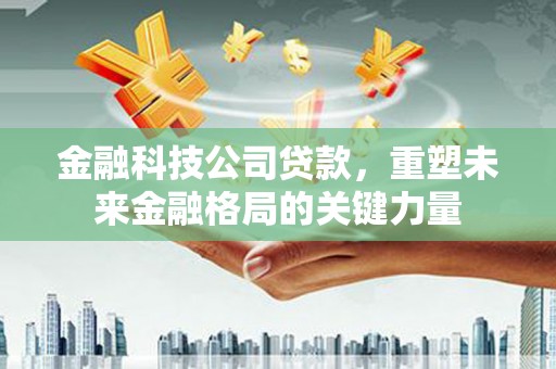 霍山金融科技公司贷款，重塑未来金融格局的关键力量