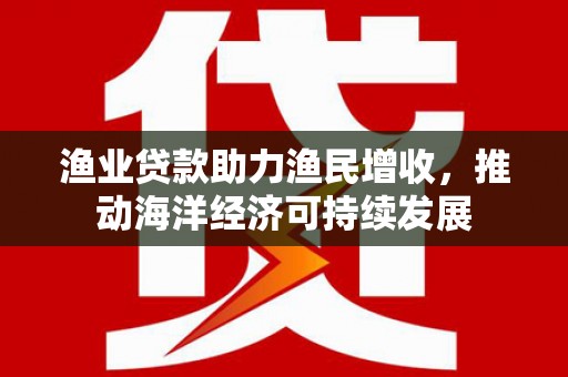 霍山渔业贷款助力渔民增收，推动海洋经济可持续发展