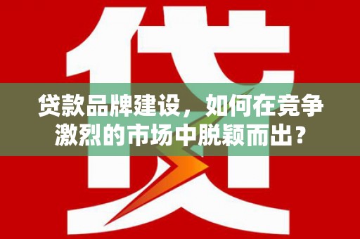 霍山贷款品牌建设，如何在竞争激烈的市场中脱颖而出？