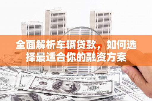 霍山全面解析车辆贷款，如何选择最适合你的融资方案