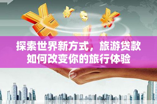 霍山探索世界新方式，旅游贷款如何改变你的旅行体验
